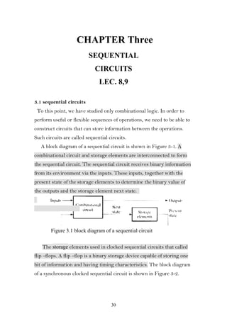 CHAPTER Three
                          SEQUENTIAL
                             CIRCUITS
                               LEC. 8,9

3.1 sequential circuits
 To this point, we have studied only combinational logic. In order to
perform useful or flexible sequences of operations, we need to be able to
construct circuits that can store information between the operations.
Such circuits are called sequential circuits.
   A block diagram of a sequential circuit is shown in Figure 3-1. A
combinational circuit and storage elements are interconnected to form
the sequential circuit. The sequential circuit receives binary information
from its environment via the inputs. These inputs, together with the
present state of the storage elements to determine the binary value of
the outputs and the storage element next state.




        Figure 3.1 block diagram of a sequential circuit


   The storage elements used in clocked sequential circuits that called
flip –flops. A flip –flop is a binary storage device capable of storing one
bit of information and having timing characteristics. The block diagram
of a synchronous clocked sequential circuit is shown in Figure 3-2.




                                     30
 