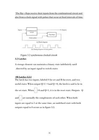 The flip – flops receive their inputs from the combinational circuit and
also from a clock signal with pulses that occur at fixed intervals of time.




          Figure 3.2 synchronous clocked circuit
3.2 Latches

A storage element can maintain a binary state indefinitely until
.directed by an input signal to switch states


SR Latches 3.2.1
The latch has two inputs, labeled S for set and R for reset, and two
useful states When output Q=1 =1and Q =0, the latch is said to be in

                         _
the set state. When Q =0 and Q=1, it is in the reset state. Outputs Q

      _
and Q are normally the complements of each other. When both

inputs are equal to 1 at the same time, an undefined state with both
outputs equal to 0 occurs as in figure 3.3.




                                       31
 