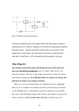 Figure ١.٨D latch with transmition gates
Figure 3.8D latch with transmition gates



Inverters to output Q, thus, the output follows the data input as long as c
remains active (1). When C changes to 0, the first TG disconnects input D
from the circuit     and the second TG connects the two inverters at the
output into a loop. Hence, the value that was present at input D at the
time that C went from 1 to 0 is retained at the Q output by the loop.



 Flip –Flops 3-3
Any changes in the data input will change the state of the latch. In
this sense the latch is transparent, since its input value can be seen
from the outputs. The key to the proper operation is to prevent them
from being transparent. In a flip-flop, before an output can change, the
path from its inputs to its outputs is broken.
   There are two ways that latches are combined to form a flip-flop.
One way is to combine two latches such that (1) the inputs presented
to the flip-flop when a clock pulse is present control its state and (2)
the state of the flip-flop changes only when a clock pulse is not present.
Such a circuit is called a master-slave flip-flop. Another way is to



                                           34
 