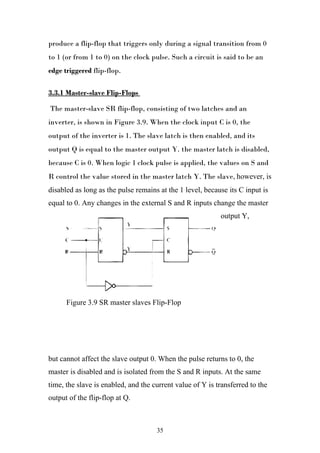 produce a flip-flop that triggers only during a signal transition from 0
to 1 (or from 1 to 0) on the clock pulse. Such a circuit is said to be an
edge triggered flip-flop.

3.3.1 Master-slave Flip-Flops

The master-slave SR flip-flop, consisting of two latches and an
inverter, is shown in Figure 3.9. When the clock input C is 0, the
output of the inverter is 1. The slave latch is then enabled, and its
output Q is equal to the master output Y. the master latch is disabled,
because C is 0. When logic 1 clock pulse is applied, the values on S and
R control the value stored in the master latch Y. The slave, however, is
disabled as long as the pulse remains at the 1 level, because its C input is
equal to 0. Any changes in the external S and R inputs change the master
                                                           output Y,




      Figure 3.9 SR master slaves Flip-Flop




but cannot affect the slave output 0. When the pulse returns to 0, the
master is disabled and is isolated from the S and R inputs. At the same
time, the slave is enabled, and the current value of Y is transferred to the
output of the flip-flop at Q.



                                     35
 