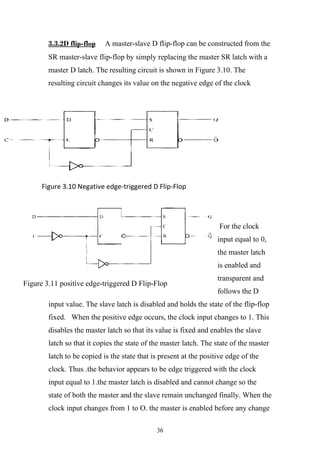 3.3.2D flip-flop    A master-slave D flip-flop can be constructed from the
        SR master-slave flip-flop by simply replacing the master SR latch with a
        master D latch. The resulting circuit is shown in Figure 3.10. The
        resulting circuit changes its value on the negative edge of the clock




      Figure 3.10 Negative edge-triggered D Flip-Flop




                                                                     For the clock
                                                                    input equal to 0,
                                                                    the master latch
                                                                    is enabled and
                                                                    transparent and
Figure 3.11 positive edge-triggered D Flip-Flop
                                                                    follows the D
        input value. The slave latch is disabled and holds the state of the flip-flop
        fixed. When the positive edge occurs, the clock input changes to 1. This
        disables the master latch so that its value is fixed and enables the slave
        latch so that it copies the state of the master latch. The state of the master
        latch to be copied is the state that is present at the positive edge of the
        clock. Thus .the behavior appears to be edge triggered with the clock
        input equal to 1.the master latch is disabled and cannot change so the
        state of both the master and the slave remain unchanged finally. When the
        clock input changes from 1 to O. the master is enabled before any change

                                              36
 