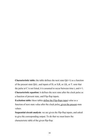 Characteristic table: the table defines the next state Q(t+1) as a function
of the present state Q(t) , and inputs of D, or S,R, or J,K, or T. note that
the pulse at C is not listed, it is assumed to occur between time t, and t+1.
Characteristic equation: it defines the next state after the clock pulse as
a function of present state, and Flip-flop inputs.
Excitation table: these tables define the Flip-flops input value as a
function of next state value after the clock pulse, given the present state
values.
Sequential circuit analysis: we are given the flip-flop inputs, and asked
to give the corresponding output. To do that we must knew the
characteristic table of the given flip-flop.




                                      39
 