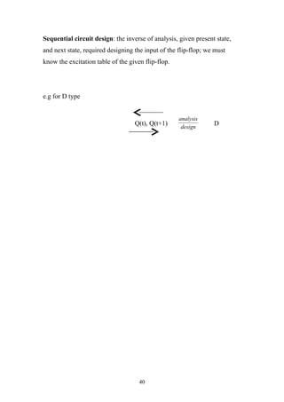 Sequential circuit design: the inverse of analysis, given present state,
and next state, required designing the input of the flip-flop; we must
know the excitation table of the given flip-flop.




e.g for D type


                                                    analysis
                                   Q(t), Q(t+1)      design
                                                                 D




                                     40
 