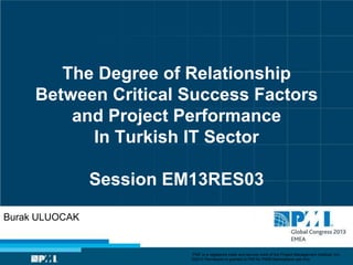 The Degree of Relationship
Between Critical Success Factors
and Project Performance
In Turkish IT Sector
Session EM13RES03
Burak ULUOCAK
“PMI” is a registered trade and service mark of the Project Management Institute, Inc.
©2013 Permission is granted to PMI for PMI® Marketplace use only.
 