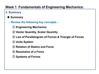3. Summary
◆ Summary
- Review the following key concepts. -
① Engineering Mechanics
② Vector Quantity, Scalar Quantity
③ Law of Parallelogram of Forces & Triangle of Forces
④ Units System
⑤ Relation of Statics and Force
⑥ Resolution of a Force
⑦ Systems of Forces
Week 1 Fundamentals of Engineering Mechanics:
 