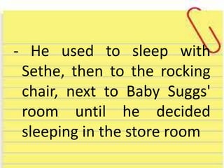 - He used to sleep with
Sethe, then to the rocking
chair, next to Baby Suggs'
room until he decided
sleeping in the store room
 