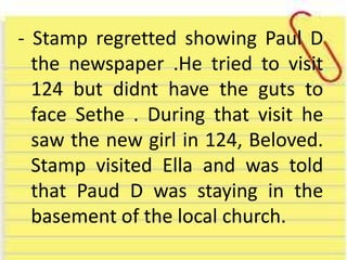 - Stamp regretted showing Paul D
the newspaper .He tried to visit
124 but didnt have the guts to
face Sethe . During that visit he
saw the new girl in 124, Beloved.
Stamp visited Ella and was told
that Paud D was staying in the
basement of the local church.
 