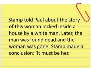 - Stamp told Paul about the story
of this woman locked inside a
house by a white man. Later, the
man was found dead and the
woman was gone. Stamp made a
conclusion: 'It must be her.'
 