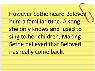 - However Sethe heard Beloved
hum a familiar tune. A song
she only knows and used to
sing to her children. Making
Sethe believed that Beloved
has really come back.
 