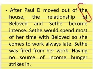 - After Paul D moved out of the
house, the relationship of
Beloved and Sethe become
intense. Sethe would spend most
of her time with Beloved so she
comes to work always late. Sethe
was fired from her work. Having
no source of income hunger
strikes in.
 