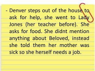 - Denver steps out of the house to
ask for help, she went to Lady
Jones (her teacher before). She
asks for food. She didnt mention
anything about Beloved, instead
she told them her mother was
sick so she herself needs a job.
 