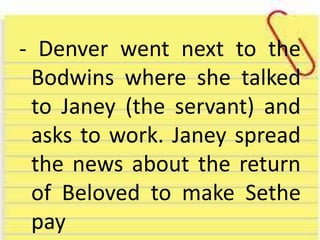 - Denver went next to the
Bodwins where she talked
to Janey (the servant) and
asks to work. Janey spread
the news about the return
of Beloved to make Sethe
pay
 