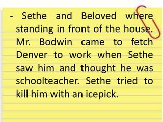- Sethe and Beloved where
standing in front of the house.
Mr. Bodwin came to fetch
Denver to work when Sethe
saw him and thought he was
schoolteacher. Sethe tried to
kill him with an icepick.
 