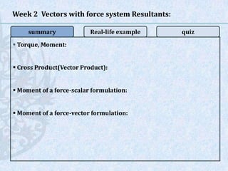  Torque, Moment:
 Cross Product(Vector Product):
 Moment of a force-scalar formulation:
 Moment of a force-vector formulation:
Week 2 Vectors with force system Resultants:
summary Real-life example quiz
 