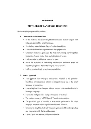 SUMMARY
METHODS OF LANGUAGE TEACHING
Methods of language teaching include:
1. Grammar translation method
 In this method, classes are taught in the students mother tongue, with
little active use of the target language.
 Vocabulary is taught in the form of isolated word lists.
 Elaborate explanation of grammar are always provided.
 Grammar instruction provides the rules for putting word together,
instruction focuses on the form and inflection of words.
 Little attention is paid to the content of texts.
 Drills are exercises in translating disconnected sentences from the
target language into the mother tongue, and vice versa.
 Little or no attention is given to prounonciation.
2. Direct approach
 This approach was developed initially as a reaction to the grammar-
translation approach in an attempt to integrate more use of the target
language in instruction.
 Lesson begin with a dialogue using a modern conversational style in
the target language.
 Material is first presented orally with actions or pictures.
 The mother tongue is NEVER used. There is no translation.
 The preferred type of exercise is a series of questions in the target
language based on the dialogue or an anecdotal narrative.
 Grammar is taught inductively-rules are generalized from the practice
and experience with the target language.
 Literary texts are not analyzed grammatically.
 