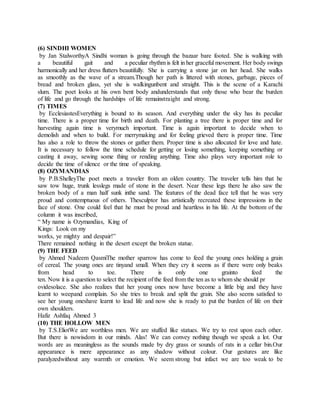 (6) SINDHI WOMEN
by Jan StalworthyA Sindhi woman is going through the bazaar bare footed. She is walking with
a beautiful gait and a peculiar rhythm is felt in her graceful movement. Her body swings
harmonically and her dress flutters beautifully. She is carrying a stone jar on her head. She walks
as smoothly as the wave of a stream.Though her path is littered with stones, garbage, pieces of
bread and broken glass, yet she is walkingunbent and straight. This is the scene of a Karachi
slum. The poet looks at his own bent body andunderstands that only those who bear the burden
of life and go through the hardships of life remainstraight and strong.
(7) TIMES
by EcclesiastesEverything is bound to its season. And everything under the sky has its peculiar
time. There is a proper time for birth and death. For planting a tree there is proper time and for
harvesting again time is verymuch important. Time is again important to decide when to
demolish and when to build. For merrymaking and for feeling grieved there is proper time. Time
has also a role to throw the stones or gather them. Proper time is also allocated for love and hate.
It is necessary to follow the time schedule for getting or losing something, keeping something or
casting it away, sewing some thing or rending anything. Time also plays very important role to
decide the time of silence or the time of speaking.
(8) OZYMANDIAS
by P.B.ShelleyThe poet meets a traveler from an olden country. The traveler tells him that he
saw tow huge, trunk lesslegs made of stone in the desert. Near these legs there he also saw the
broken body of a man half sunk inthe sand. The features of the dead face tell that he was very
proud and contemptuous of others. Thesculptor has artistically recreated these impressions in the
face of stone. One could feel that he must be proud and heartless in his life. At the bottom of the
column it was inscribed,
“ My name is Ozymandias, King of
Kings: Look on my
works, ye mighty and despair!”
There remained nothing in the desert except the broken statue.
(9) THE FEED
by Ahmed Nadeem QasmiThe mother sparrow has come to feed the young ones holding a grain
of cereal. The young ones are tinyand small. When they cry it seems as if there were only beaks
from head to toe. There is only one grainto feed the
ten. Now it is a question to select the recipient of the feed from the ten as to whom she should pr
ovidesolace. She also realizes that her young ones now have become a little big and they have
learnt to weepand complain. So she tries to break and split the grain. She also seems satisfied to
see her young oneshave learnt to lead life and now she is ready to put the burden of life on their
own shoulders.
Hafiz Ashfaq Ahmed 3
(10) THE HOLLOW MEN
by T.S.EliotWe are worthless men. We are stuffed like statues. We try to rest upon each other.
But there is nowisdom in our minds. Alas! We can convey nothing though we speak a lot. Our
words are as meaningless as the sounds made by dry grass or sounds of rats in a cellar bin.Our
appearance is mere appearance as any shadow without colour. Our gestures are like
paralyzedwithout any warmth or emotion. We seem strong but infact we are too weak to be
 