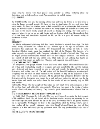 called alive.The people who have passed away consider us without bothering about our
frustration, only as hollowwalking souls. We are nothing but stuffed statues.
(11) LEISURE
by W.H.DaviesThe poet asks the meaning of this busy and bore life if there is no time for us to
enjoy the beauty spreadall around. We have no time to stand under the trees and enjoy their
restful shade. We have less timethan cattle to look around.We are so preoccupied that we cannot
enjoy the beautiful scene of streams that twinkle like starry nightin the sunshine.We cannot turn
our eyes to the natural beauty spread all around us dancing and smiling. Her smile can be a
source of solace for us but we are sick hurried and are deprived of all these blessings.In the light
of all our busy and materialistic approach to life, our life is a poor life despite having all
themodern facilities.
(12)
RUBA’IYAT
by Allama Muhammad IqbalStrong faith like Hazrat Abraham is required these days. The faith
means having self-honour and fulltrust in God. Modern age is the age of fascination. This
fascination has captivated the Muslims. Try tounderstand that having no faith is worse
than slavery.Modern music mania has mutilated the faith of the Muslims. The harmony of a
nation depends on strongfaith, while European civilization is devoid of spiritual faith. They have
no proper spiritual destination.The Muslims have lost their religious fanaticism. Their blood has
lost warmth of faith and runs cold intheir veins. Their ranks are not uniform, their hearts are
confused and their prayers are ineffective. Theyhave only apparent ideas and feelings.
(13) A TALE OF TWO CITIES
by AnonymousAll the people whether rich or poor were afraid injured and scarred because of a
lot of hue and cry,thundering sounds of weapons and army parade.The hills and the buildings
were destroyed and there remained no one to help and console the injured.There was total
destruction and nothing was left. The rich culture and the beautiful landscapes weredestroyed.
Everything bore the brunt of lethal weapons.In the moments of fury all the population of two
cities was wiped off by atomic explosion. All the gloryof their civilization departed with the
destruction.All this destruction was caused by a mad and cruel nation that did not care for the
human rights and alsodid not bother about the fatal results of war on humanity only to fulfill
their material
Hafiz Ashfaq Ahmed 4But the people of these cities are very much brave and courageous as they
did not lose heart and sufferedthe pains patiently. They have risen again in the comity of nations
by dint of their will power and bravery. They created a great enthusiasm out of ashes of their lost
glory.
(14) MY NEIGHBOUR FRIEND BREATHINGHIS LAST
by Bullah Shah (Translated by A.R.Luther)The poet got frightened on seeing the last moments
of his neighbour friend. He left behind all the friendsand relative weeping and mourning but no
one could help him.Death became the talk of the town. Its bitterness makes the people mournful
but is unavoidable. Nothingcan be done in this regardDeath affect the feelings bitterly and its
sight muffles all the worldly pleasures. Man feels himself helpless.Without the love of God
everyone is in loss and cannot get any permanent profit. The only profitablething is the love of
God.
(15) HE CAME TO KNOW HIMSELF
 