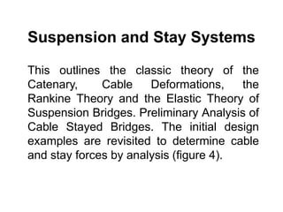 Suspension and Stay Systems
This outlines the classic theory of the
Catenary, Cable Deformations, the
Rankine Theory and the Elastic Theory of
Suspension Bridges. Preliminary Analysis of
Cable Stayed Bridges. The initial design
examples are revisited to determine cable
and stay forces by analysis (figure 4).
 