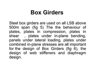 Box Girders
Steel box girders are used on all LSB above
500m span (fig 5) The the behaviour of
plates, plates in compression, plates in
shear , plates under in-plane bending,
panels under lateral loading, plates under
combined in-plane stresses are all important
for the design of Box Girders (fig 6), the
design of web stiffeners and diaphragm
design.
 