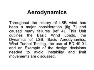 Aerodynamics
Throughout the history of LSB wind has
been a major consideration (fig 7) and
caused many failures [ref 4]. This Unit
outlines the Basic Wind Loads, the
Dynamics of LSB, Basic Aerodynamics,
Wind Tunnel Testing, the use of BD 49-01
and an Example of the design decisions
needed to avoid instability and limit
movements are discussed.
 