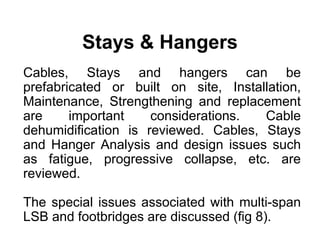 Stays & Hangers
Cables, Stays and hangers can be
prefabricated or built on site, Installation,
Maintenance, Strengthening and replacement
are important considerations. Cable
dehumidification is reviewed. Cables, Stays
and Hanger Analysis and design issues such
as fatigue, progressive collapse, etc. are
reviewed.
The special issues associated with multi-span
LSB and footbridges are discussed (fig 8).
 