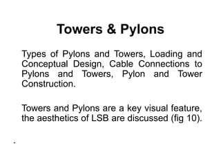 Towers & Pylons
Types of Pylons and Towers, Loading and
Conceptual Design, Cable Connections to
Pylons and Towers, Pylon and Tower
Construction.
Towers and Pylons are a key visual feature,
the aesthetics of LSB are discussed (fig 10).
.
 