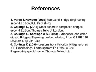 References
1. Parke & Hewson (2009) Manual of Bridge Engineering,
second Edition, ICE Publishing..
2. Collings D, (2011) Steel-concrete composite bridges,
second Edition, Thomas Telford, London.
3. Collings D, Santiago A S, (2013) Extradosed and cable
stayed Bridges: Exploring the boundaries, Proc ICE BE 166,
Dec 2013, pp 231-239.
4. Collings D (2008) Lessons from historical bridge failures,
ICE Proceedings, Learning from Failures - a Civil
Engineering special issue, Thomas Telford Ltd.
 