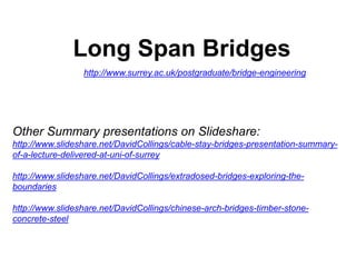 Long Span Bridges
http://www.surrey.ac.uk/postgraduate/bridge-engineering
Other Summary presentations on Slideshare:
http://www.slideshare.net/DavidCollings/cable-stay-bridges-presentation-summary-
of-a-lecture-delivered-at-uni-of-surrey
http://www.slideshare.net/DavidCollings/extradosed-bridges-exploring-the-
boundaries
http://www.slideshare.net/DavidCollings/chinese-arch-bridges-timber-stone-
concrete-steel
 