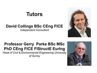 Tutors
David Collings BSc CEng FICE
Independent Consultant
Professor Gerry Parke BSc MSc
PhD CEng FICE FIStructE EurIng
Head of Civil & Environmental Engineering University
of Surrey
 