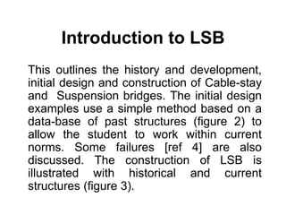 Introduction to LSB
This outlines the history and development,
initial design and construction of Cable-stay
and Suspension bridges. The initial design
examples use a simple method based on a
data-base of past structures (figure 2) to
allow the student to work within current
norms. Some failures [ref 4] are also
discussed. The construction of LSB is
illustrated with historical and current
structures (figure 3).
 
