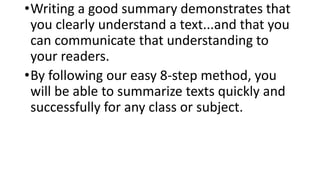 •Writing a good summary demonstrates that
you clearly understand a text...and that you
can communicate that understanding to
your readers.
•By following our easy 8-step method, you
will be able to summarize texts quickly and
successfully for any class or subject.
 