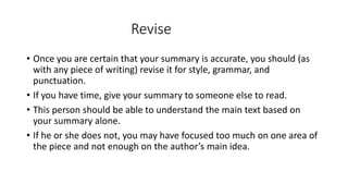 Revise
• Once you are certain that your summary is accurate, you should (as
with any piece of writing) revise it for style, grammar, and
punctuation.
• If you have time, give your summary to someone else to read.
• This person should be able to understand the main text based on
your summary alone.
• If he or she does not, you may have focused too much on one area of
the piece and not enough on the author’s main idea.
 
