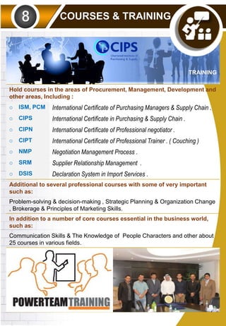 COURSES & TRAINING
TRAINING
Hold courses in the areas of Procurement, Management, Development and
other areas, Including :
o ISM, PCM International Certificate of Purchasing Managers & Supply Chain .
o CIPS International Certificate in Purchasing & Supply Chain .
o CIPN International Certificate of Professional negotiator .
o CIPT International Certificate of Professional Trainer . ( Couching )
o NMP Negotiation Management Process .
o SRM Supplier Relationship Management .
o DSIS Declaration System in Import Services .
Additional to several professional courses with some of very important
such as:
Problem-solving & decision-making , Strategic Planning & Organization Change
, Brokerage & Principles of Marketing Skills.
In addition to a number of core courses essential in the business world,
such as:
Communication Skills & The Knowledge of People Characters and other about
25 courses in various fields.
 