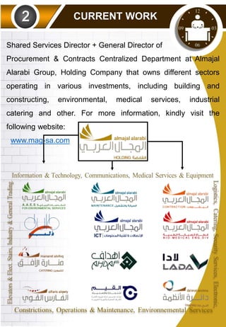 CURRENT WORK
Shared Services Director + General Director of
Procurement & Contracts Centralized Department at Almajal
Alarabi Group, Holding Company that owns different sectors
operating in various investments, including building and
constructing, environmental, medical services, industrial
catering and other. For more information, kindly visit the
following website:
www.mag-sa.com
 