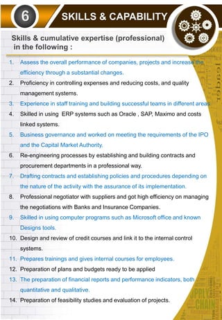 SKILLS & CAPABILITY
1. Assess the overall performance of companies, projects and increase the
efficiency through a substantial changes.
2. Proficiency in controlling expenses and reducing costs, and quality
management systems.
3. Experience in staff training and building successful teams in different areas.
4. Skilled in using ERP systems such as Oracle , SAP, Maximo and costs
linked systems.
5. Business governance and worked on meeting the requirements of the IPO
and the Capital Market Authority.
6. Re-engineering processes by establishing and building contracts and
procurement departments in a professional way.
7. Drafting contracts and establishing policies and procedures depending on
the nature of the activity with the assurance of its implementation.
8. Professional negotiator with suppliers and got high efficiency on managing
the negotiations with Banks and Insurance Companies.
9. Skilled in using computer programs such as Microsoft office and known
Designs tools.
10. Design and review of credit courses and link it to the internal control
systems.
11. Prepares trainings and gives internal courses for employees.
12. Preparation of plans and budgets ready to be applied
13. The preparation of financial reports and performance indicators, both
quantitative and qualitative.
14. Preparation of feasibility studies and evaluation of projects.
Skills & cumulative expertise (professional)
in the following :
 