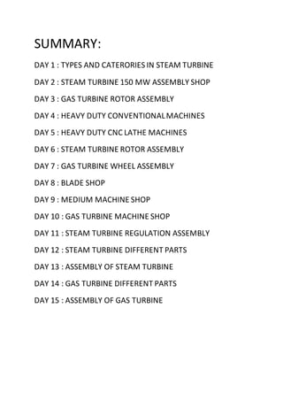SUMMARY:
DAY 1 : TYPES AND CATERORIES IN STEAM TURBINE
DAY 2 : STEAM TURBINE 150 MW ASSEMBLY SHOP
DAY 3 : GAS TURBINE ROTOR ASSEMBLY
DAY 4 : HEAVY DUTY CONVENTIONALMACHINES
DAY 5 : HEAVY DUTY CNC LATHE MACHINES
DAY 6 : STEAM TURBINE ROTOR ASSEMBLY
DAY 7 : GAS TURBINE WHEEL ASSEMBLY
DAY 8 : BLADE SHOP
DAY 9 : MEDIUM MACHINE SHOP
DAY 10 : GAS TURBINE MACHINE SHOP
DAY 11 : STEAM TURBINE REGULATION ASSEMBLY
DAY 12 : STEAM TURBINE DIFFERENT PARTS
DAY 13 : ASSEMBLY OF STEAM TURBINE
DAY 14 : GAS TURBINE DIFFERENT PARTS
DAY 15 : ASSEMBLY OF GAS TURBINE
 