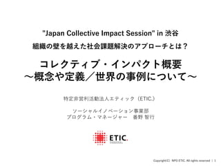 Copyright(C) NPO ETIC. All rights reserved | 1
"Japan Collective Impact Session" in 渋谷
組織の壁を越えた社会課題解決のアプローチとは？
コレクティブ・インパクト概要
〜概念や定義／世界の事例について〜
特定非営利活動法人エティック（ETIC.）
ソーシャルイノベーション事業部
プログラム・マネージャー 番野 智行
 