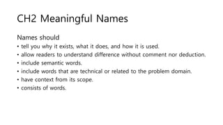 CH2 Meaningful Names
Names should
• tell you why it exists, what it does, and how it is used.
• allow readers to understand difference without comment nor deduction.
• include semantic words.
• include words that are technical or related to the problem domain.
• have context from its scope.
• consists of words.