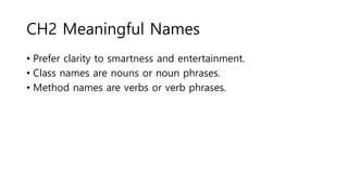 CH2 Meaningful Names
• Prefer clarity to smartness and entertainment.
• Class names are nouns or noun phrases.
• Method names are verbs or verb phrases.