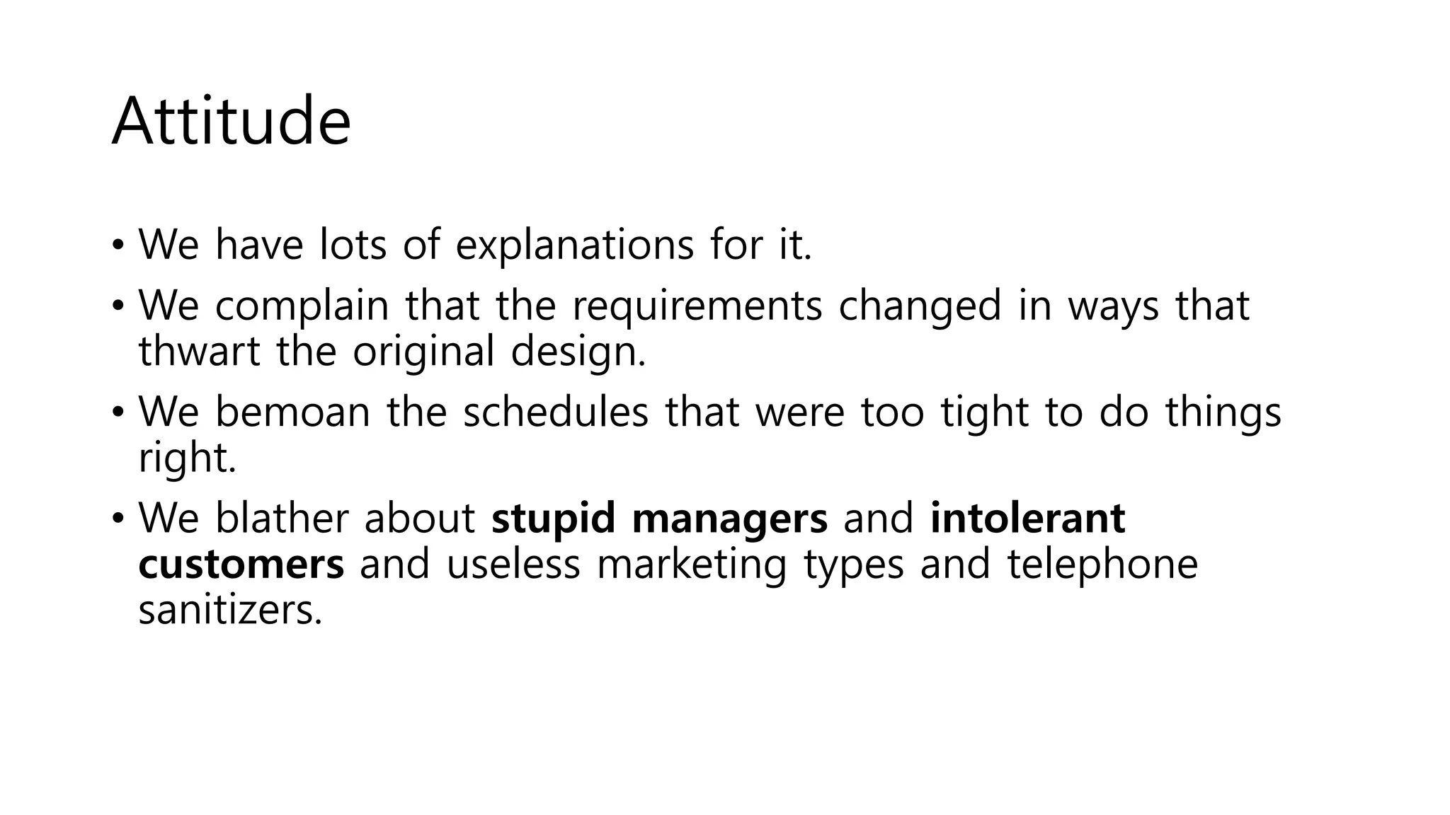 Attitude
• We have lots of explanations for it.
• We complain that the requirements changed in ways that
thwart the original design.
• We bemoan the schedules that were too tight to do things
right.
• We blather about stupid managers and intolerant
customers and useless marketing types and telephone
sanitizers.
 
