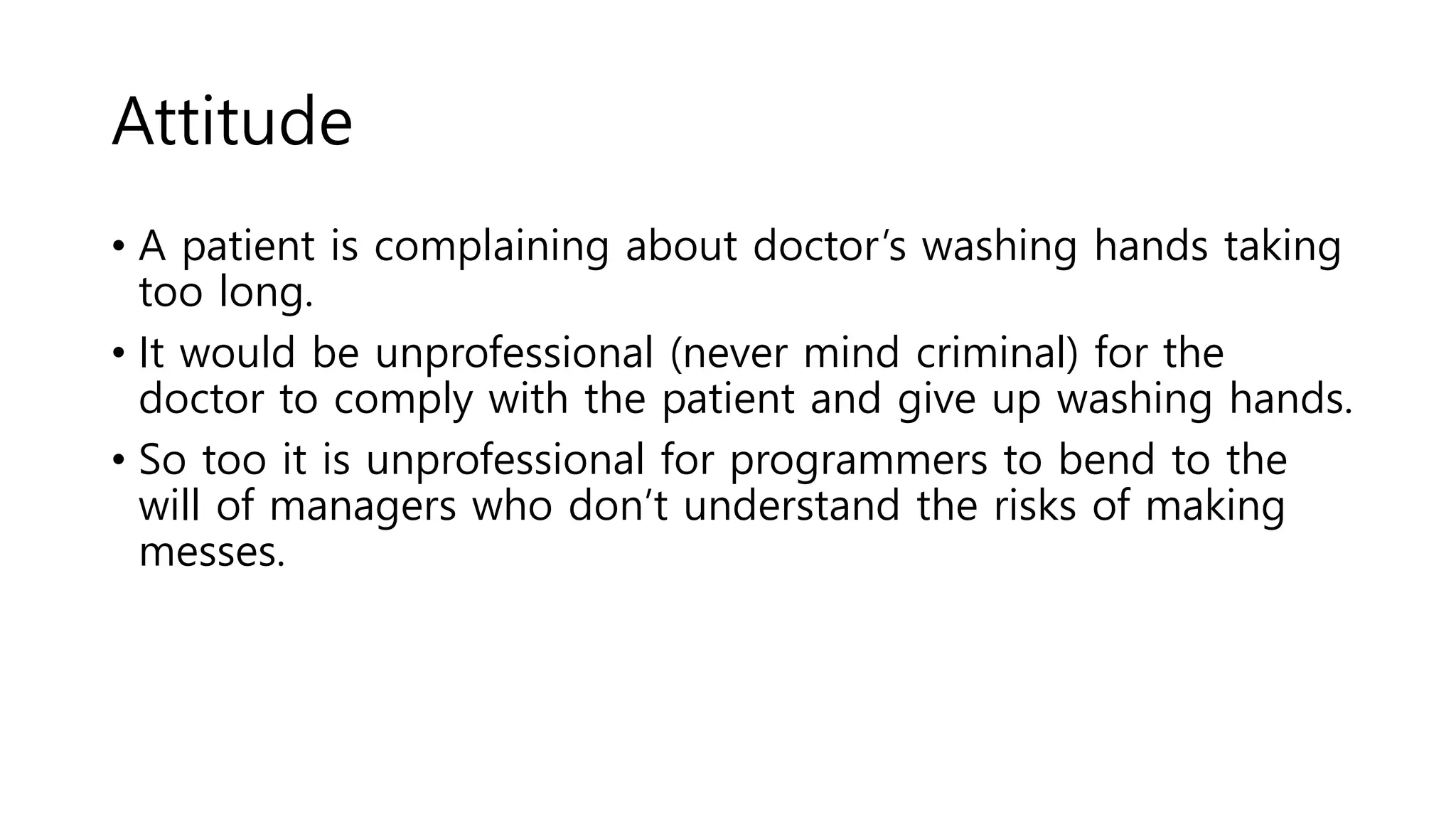 Attitude
• A patient is complaining about doctor’s washing hands taking
too long.
• It would be unprofessional (never mind criminal) for the
doctor to comply with the patient and give up washing hands.
• So too it is unprofessional for programmers to bend to the
will of managers who don’t understand the risks of making
messes.
 