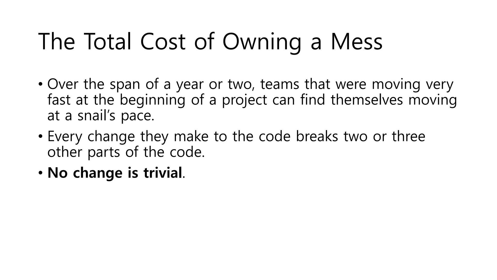 The Total Cost of Owning a Mess
• Over the span of a year or two, teams that were moving very
fast at the beginning of a project can find themselves moving
at a snail’s pace.
• Every change they make to the code breaks two or three
other parts of the code.
• No change is trivial.
 