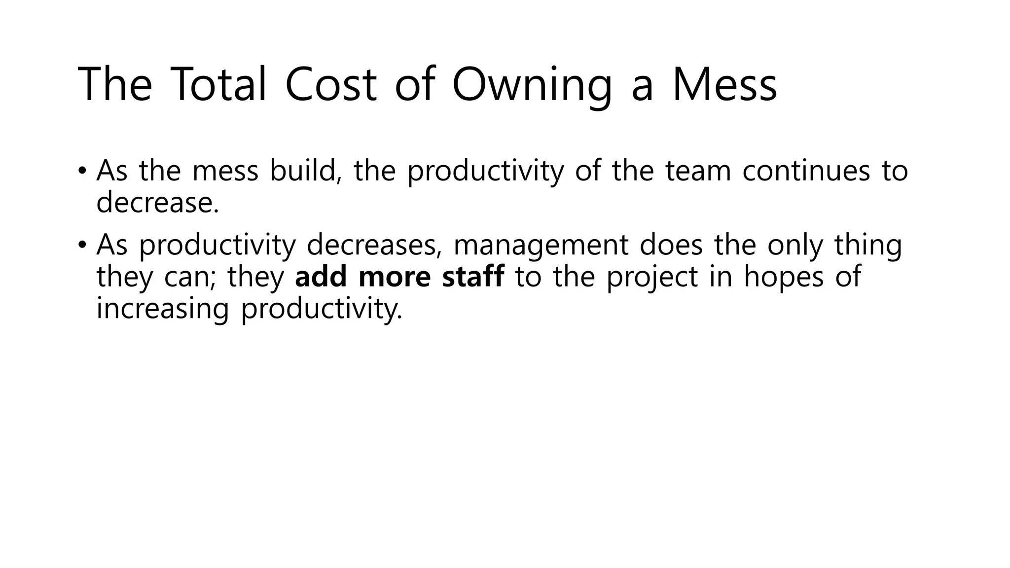 The Total Cost of Owning a Mess
• As the mess build, the productivity of the team continues to
decrease.
• As productivity decreases, management does the only thing
they can; they add more staff to the project in hopes of
increasing productivity.
 