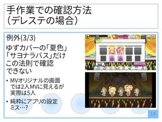 手作業での確認方法
（デレステの場合）
例外(3/3)
ゆずカバーの「夏色」
「サヨナラバス」だけ
この法則で確認
できない
• MVオリジナルの画面
では2人MVに見えるが
実際は5人
• 純粋にアプリの設定
ミス…?
14
 