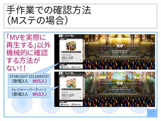 手作業での確認方法
（Mステの場合）
「MVを実際に
再生する」以外
機械的に確認
する方法が
ない！！
17
STARLIGHT CELEBRATE!
（歌唱3人 MV5人）
トレジャー・パーティー！
（歌唱3人 MV3人）
 
