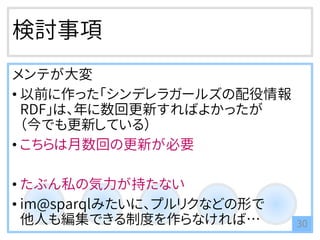 検討事項
メンテが大変
• 以前に作った「シンデレラガールズの配役情報
RDF」は、年に数回更新すればよかったが
（今でも更新している）
• こちらは月数回の更新が必要
• たぶん私の気力が持たない
• im@sparqlみたいに、プルリクなどの形で
他人も編集できる制度を作らなければ… 30
 