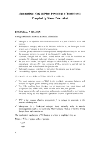 1
Summarized Note on Plant Physiology of Biotic stress
Compiled by Simon Peter Abah
BIOLOGICAL N FIXATION
Nitrogen Fixation: Root and Bacteria Interactions
 Nitrogen is an important macronutrient because it is part of nucleic acids and
proteins.
 Atmospheric nitrogen, which is the diatomic molecule N2, or dinitrogen, is the
largest pool of nitrogen in terrestrial ecosystems.
 However, plants cannot take advantage of this nitrogen because they do not have
the necessary enzymes to convert it into biologically useful forms.
 However, nitrogen can be “fixed,” which means that it can be converted to
ammonia (NH3) through biological, physical, or chemical processes.
 As you have learned, biological nitrogen fixation (BNF) is the conversion of
atmospheric nitrogen (N2) into ammonia (NH3), exclusively carried out by
prokaryotes such as soil bacteria or cyanobacteria.
 Biological processes contribute 65 percent of the nitrogen used in agriculture.
 The following equation represents the process:
N2 + 16ATP + 8 e− + 8 H+ → 2NH3 + 16 ADP + 16 Pi + H2
 The most important source of BNF is the symbiotic interaction between soil
bacteria and legume plants, including many crops important to humans
 The NH3 resulting from fixation can be transported into plant tissue and
incorporated into amino acids, which are then made into plant proteins.
 Some legume seeds, such as soybeans and peanuts, contain high levels of protein,
and serve among the most important agricultural sources of protein in the world.
 BNF is the process whereby atmospheric N is reduced to ammonia in the
presence of nitrogenase.
 Nitrogenase is a biological catalyst found naturally only in certain
microorganisms such as the symbiotic Rhizobium and Frankia or the free-living
Azospirillum and Azotobacter.
The biochemical mechanism of N2 fixation is written in simplified form as
N2(a) --> NH3 --> amino acids --> proteins
+ATP
+H+
 