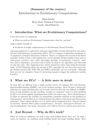 (Summary of the course:)
Introduction to Evolutionary Computations
Akira Imada
Brest State Technical University
e-mail: akira@bstu.by
1 Introduction: What are Evolutionary Computations?
I start the lecture by explaining
• What on earth are Evolutionary Computations, what for, and how?
using a simple example of
• Evolution of weight conﬁgurations of a Feed-forward Neural Networks,
expecting audiences to understand, and more importantly, become interested in, the princi-
pal idea of Evolutionary Computations (ECs). EC is a category of algorithms analogous to,
or inspired by, biological Darwinian evolution. That is, it employs the survival-of-the-ﬁttest
principle. In this section, I will explain how a set of somehow already familiar terms, such as
chromosome (genome), gene, allele, phenotype, genotype, recombination, crossover, muta-
tion, ﬁtness, population, generation and so forth, do mean in the algorithm, and what kind
of roles they play. The explanation here will be instinctive rather than being theoretically
rigid. A little familiarity about the concept of NNs, especially the one that solves some sim-
ple Boolian function like AND, OR and XOR is preferable, but not necessarily. Although
these are just toy examples, I hope it’s interesting enough to trigger the audiences’ curiosity
hereafter.
2 What are ECs? — A little more in detail.
To show ECs are diﬀerent from a simple random search, I’ll compare ECs with Random-
Mutation-Hill-climbing (RMHC), one of the random searches. Then I’ll show a ﬁtness dis-
tribution of a typical problem that can be easily solved by ECs but very diﬃcult by RMHC.
Some of such problems are like searching “needles in a haystack” and it is these problems
for ECs to be worth applied. Implementation of ECs are rather easy. All we should design is
(1) How we represent the problem (or equivalently, candidate solutions to the problem) by
chromosomes? and (2) How do we evaluate ﬁtness (the degree to how good each chromosome
performs)? That’s almost all there is to it, which will be emphasized here. Various schemes
of selection: Roulette-Wheel (ﬁtness-proportionate), Truncate, Tournament Selection, etc,
and recombinations: One-point, Two-point, and Uniform Crossover will be given here too.
3 And Beyond — Why do ECs work?
When we recall our childhood, we used to play with building blocks, don’t we? To make a
castle, for instance, we combined small building blocks into larger building blocks. Here,
1
 