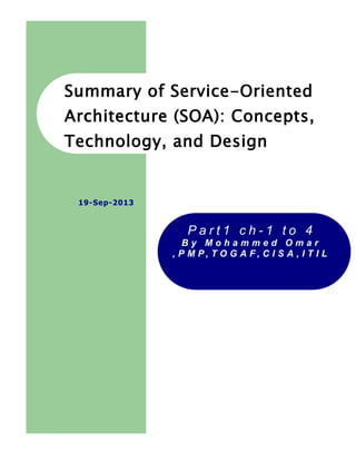 1
Summary of Service-Oriented
Architecture (SOA): Concepts,
Technology, and Design
P a r t 1 c h - 1 t o 5
B y M o h a m m e d O m a r
, P M P , T O G A F , C I S A , I T I L
19-Sep-2013
These notes, extracts and
excerpts are from Thomas Erl
famous book
Architecture (SOA): Concepts,
Technology, and Design
 
