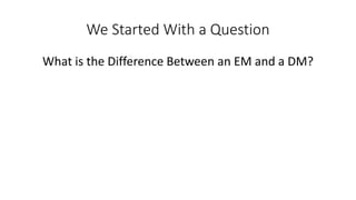 We Started With a Question
What is the Difference Between an EM and a DM?
 